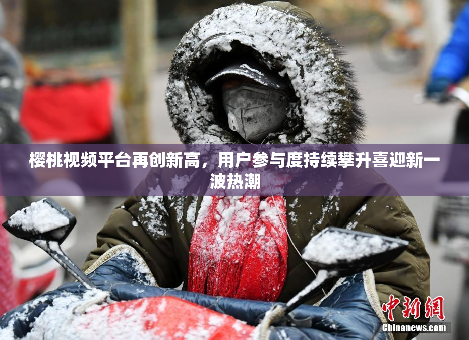 樱桃视频平台再创新高，用户参与度持续攀升喜迎新一波热潮