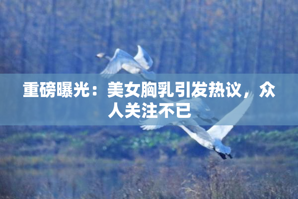 重磅曝光：美女胸乳引发热议，众人关注不已