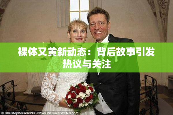 裸体又黄新动态：背后故事引发热议与关注