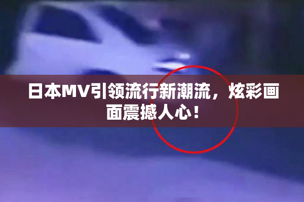 日本MV引领流行新潮流，炫彩画面震撼人心！