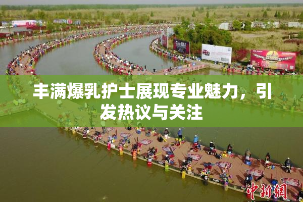 丰满爆乳护士展现专业魅力，引发热议与关注