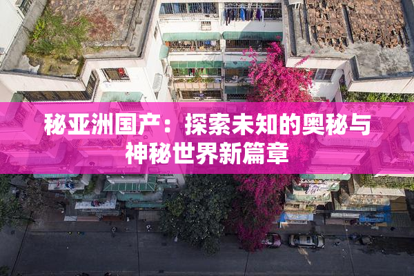 秘亚洲国产：探索未知的奥秘与神秘世界新篇章