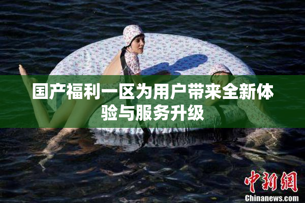 国产福利一区为用户带来全新体验与服务升级