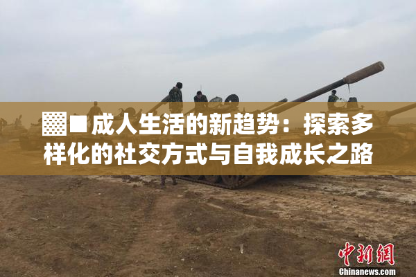 ▓■成人生活的新趋势：探索多样化的社交方式与自我成长之路