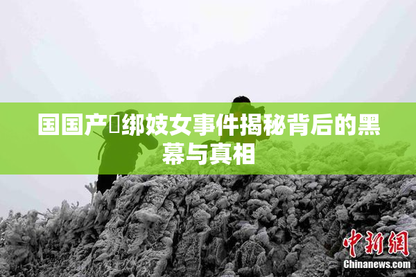国国产梱绑妓女事件揭秘背后的黑幕与真相