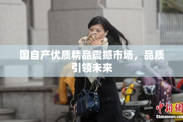 国自产优质精品震撼市场，品质引领未来
