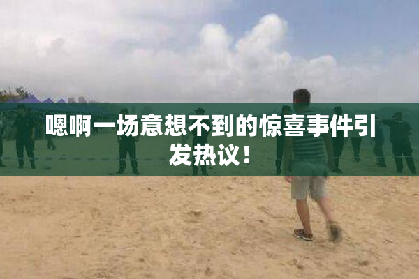 嗯啊一场意想不到的惊喜事件引发热议！