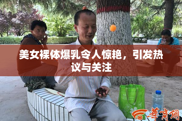 美女裸体爆乳令人惊艳，引发热议与关注