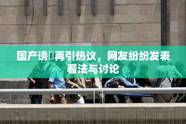 国产诱奷再引热议，网友纷纷发表看法与讨论