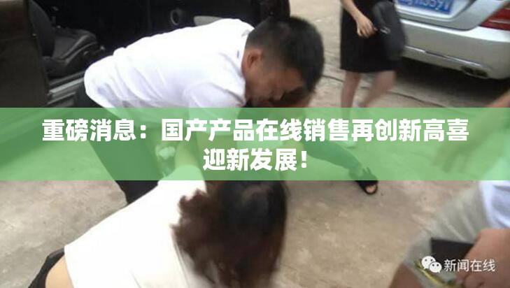 重磅消息：国产产品在线销售再创新高喜迎新发展！