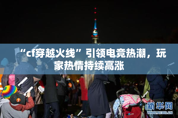 “cf穿越火线”引领电竞热潮，玩家热情持续高涨