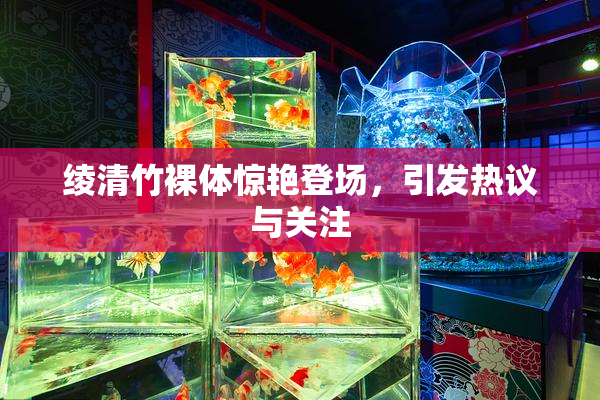 绫清竹裸体惊艳登场，引发热议与关注