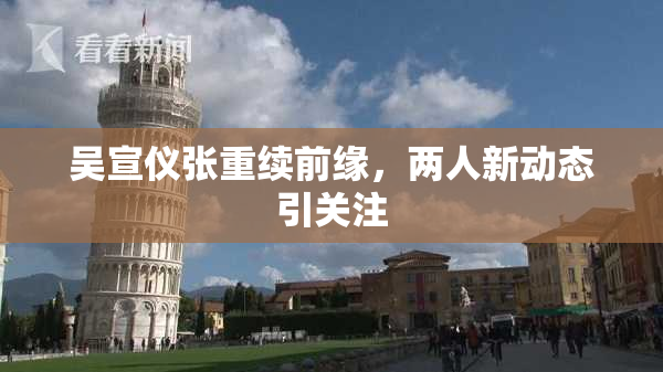 吴宣仪张重续前缘，两人新动态引关注