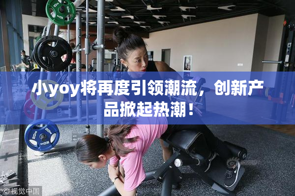 小yoy将再度引领潮流，创新产品掀起热潮！
