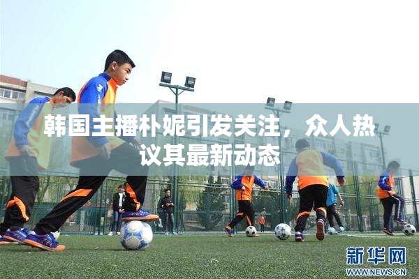韩国主播朴妮引发关注，众人热议其最新动态