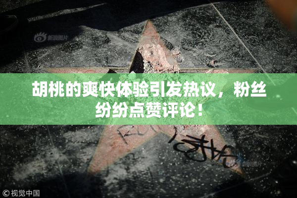 胡桃的爽快体验引发热议，粉丝纷纷点赞评论！