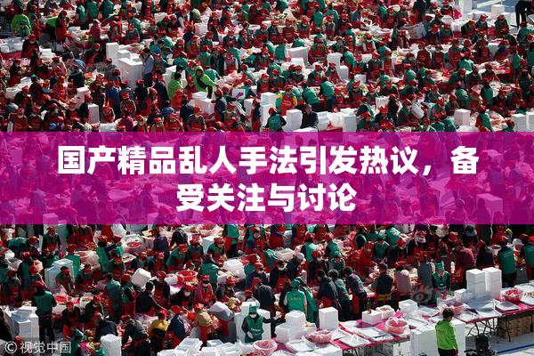 国产精品乱人手法引发热议，备受关注与讨论
