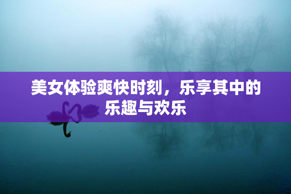 美女体验爽快时刻，乐享其中的乐趣与欢乐