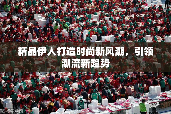 精品伊人打造时尚新风潮，引领潮流新趋势