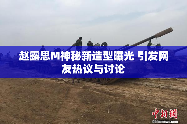 赵露思M神秘新造型曝光 引发网友热议与讨论