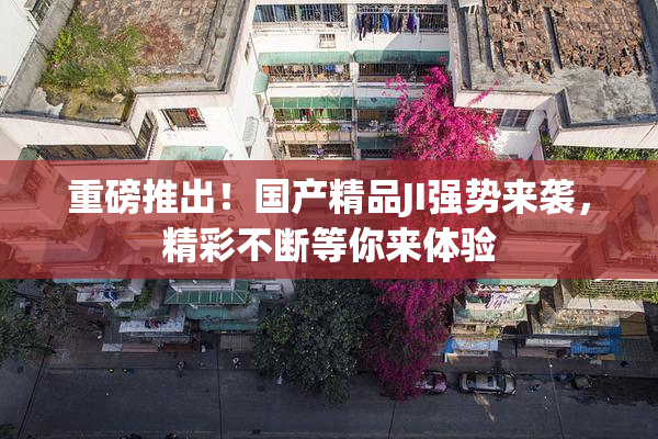 重磅推出！国产精品JI强势来袭，精彩不断等你来体验