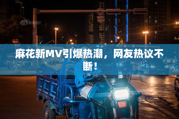麻花新MV引爆热潮，网友热议不断！