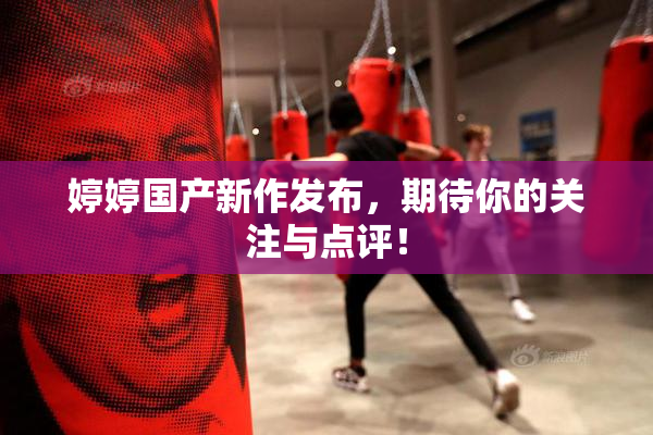 婷婷国产新作发布，期待你的关注与点评！