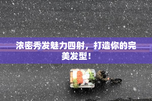 浓密秀发魅力四射，打造你的完美发型！