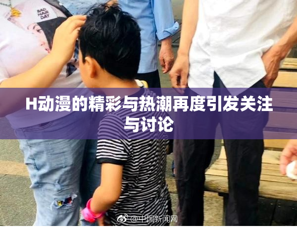 H动漫的精彩与热潮再度引发关注与讨论