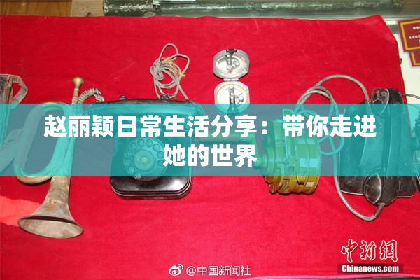 赵丽颖日常生活分享：带你走进她的世界