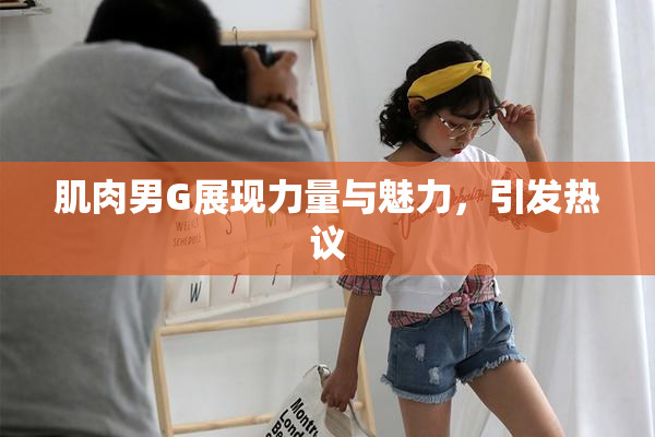 肌肉男G展现力量与魅力，引发热议