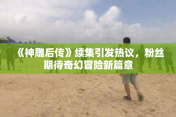 《神雕后传》续集引发热议，粉丝期待奇幻冒险新篇章
