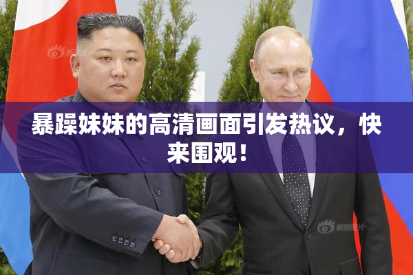暴躁妹妹的高清画面引发热议，快来围观！