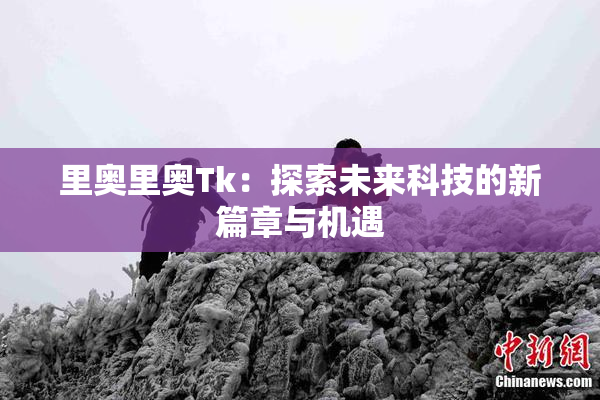 里奥里奥Tk：探索未来科技的新篇章与机遇