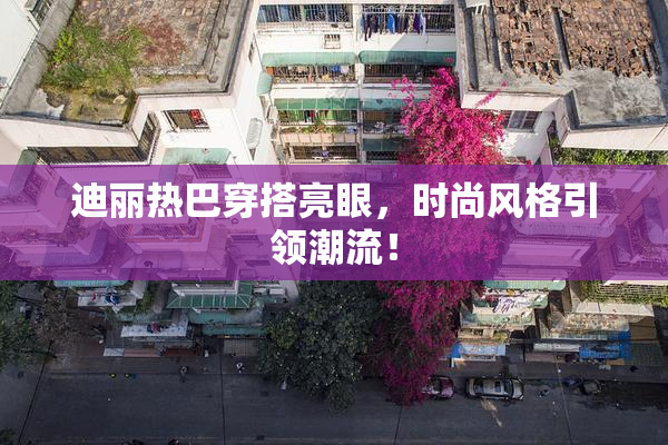 迪丽热巴穿搭亮眼，时尚风格引领潮流！