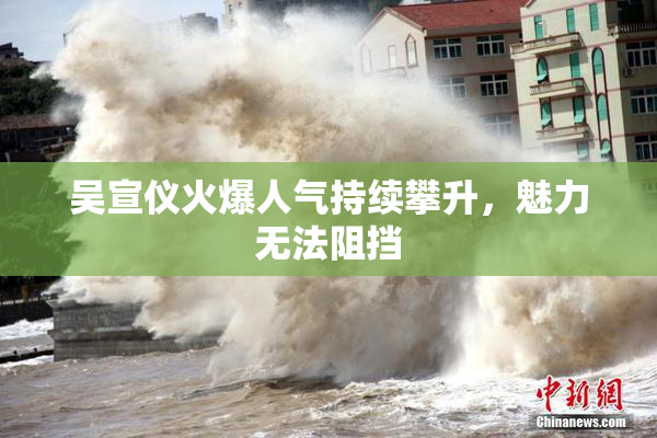 吴宣仪火爆人气持续攀升，魅力无法阻挡