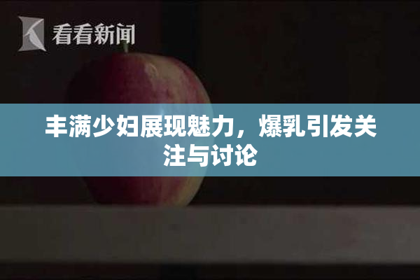 丰满少妇展现魅力，爆乳引发关注与讨论