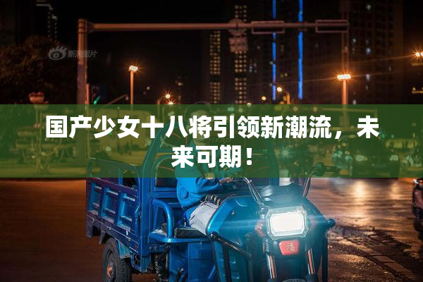 国产少女十八将引领新潮流，未来可期！