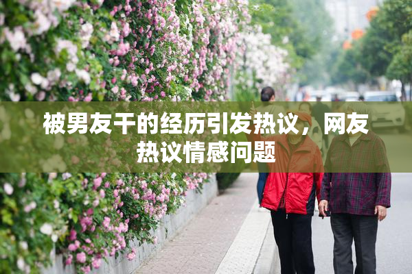 被男友干的经历引发热议，网友热议情感问题