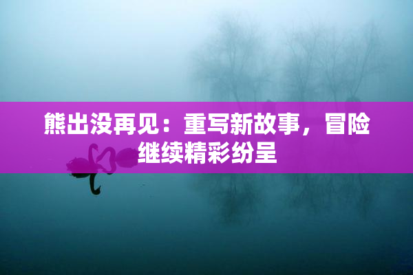 熊出没再见：重写新故事，冒险继续精彩纷呈