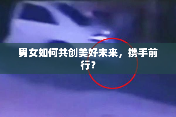 男女如何共创美好未来，携手前行？