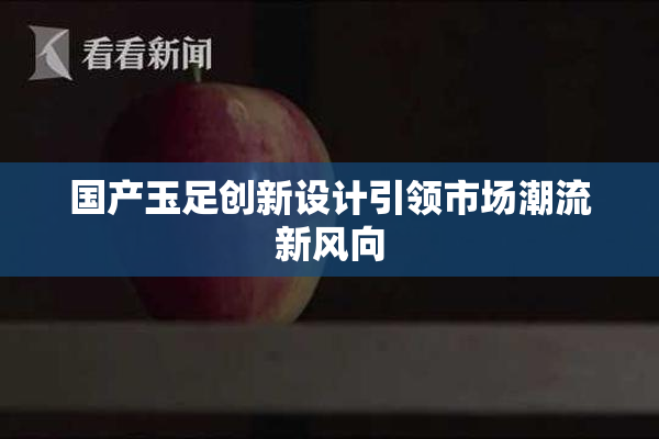 国产玉足创新设计引领市场潮流新风向