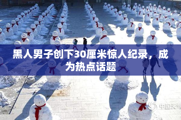 黑人男子创下30厘米惊人纪录，成为热点话题