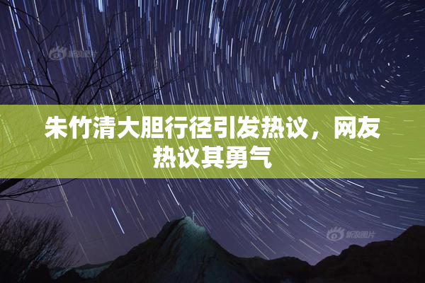 朱竹清大胆行径引发热议，网友热议其勇气