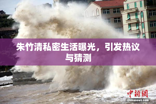 朱竹清私密生活曝光，引发热议与猜测