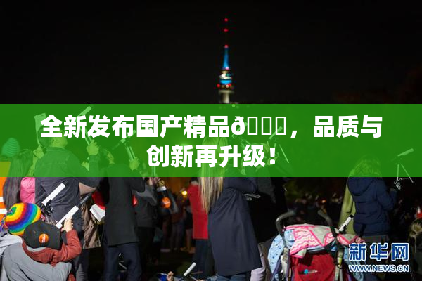 全新发布国产精品🈚，品质与创新再升级！