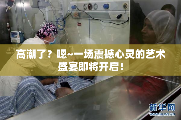 高潮了？嗯~一场震撼心灵的艺术盛宴即将开启！