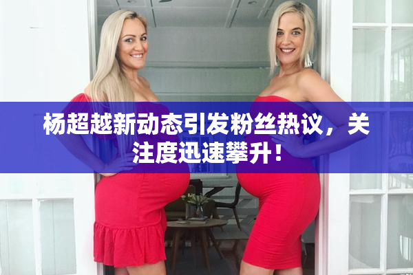 杨超越新动态引发粉丝热议，关注度迅速攀升！