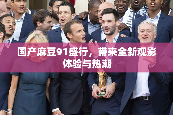 国产麻豆91盛行，带来全新观影体验与热潮