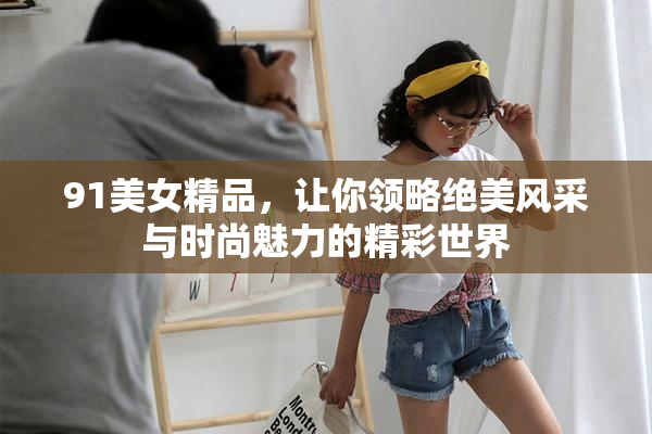 91美女精品，让你领略绝美风采与时尚魅力的精彩世界